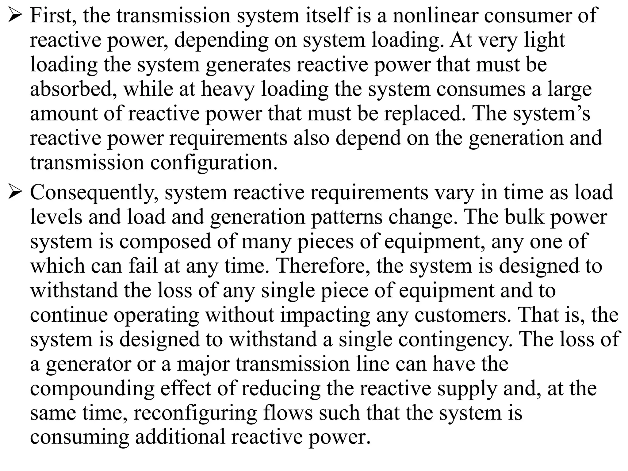  First, the transmission system itself is a nonlinear consumer of
reactive power, depending on system loading. At very light
loading the system generates reactive power that must be
absorbed, while at heavy loading the system consumes a large
amount of reactive power that must be replaced. The system’s
reactive power requirements also depend on the generation and
transmission configuration.
 Consequently, system reactive requirements vary in time as load
levels and load and generation patterns change. The bulk power
system is composed of many pieces of equipment, any one of
which can fail at any time. Therefore, the system is designed to
withstand the loss of any single piece of equipment and to
continue operating without impacting any customers. That is, the
system is designed to withstand a single contingency. The loss of
a generator or a major transmission line can have the
compounding effect of reducing the reactive supply and, at the
same time, reconfiguring flows such that the system is
consuming additional reactive power.
 