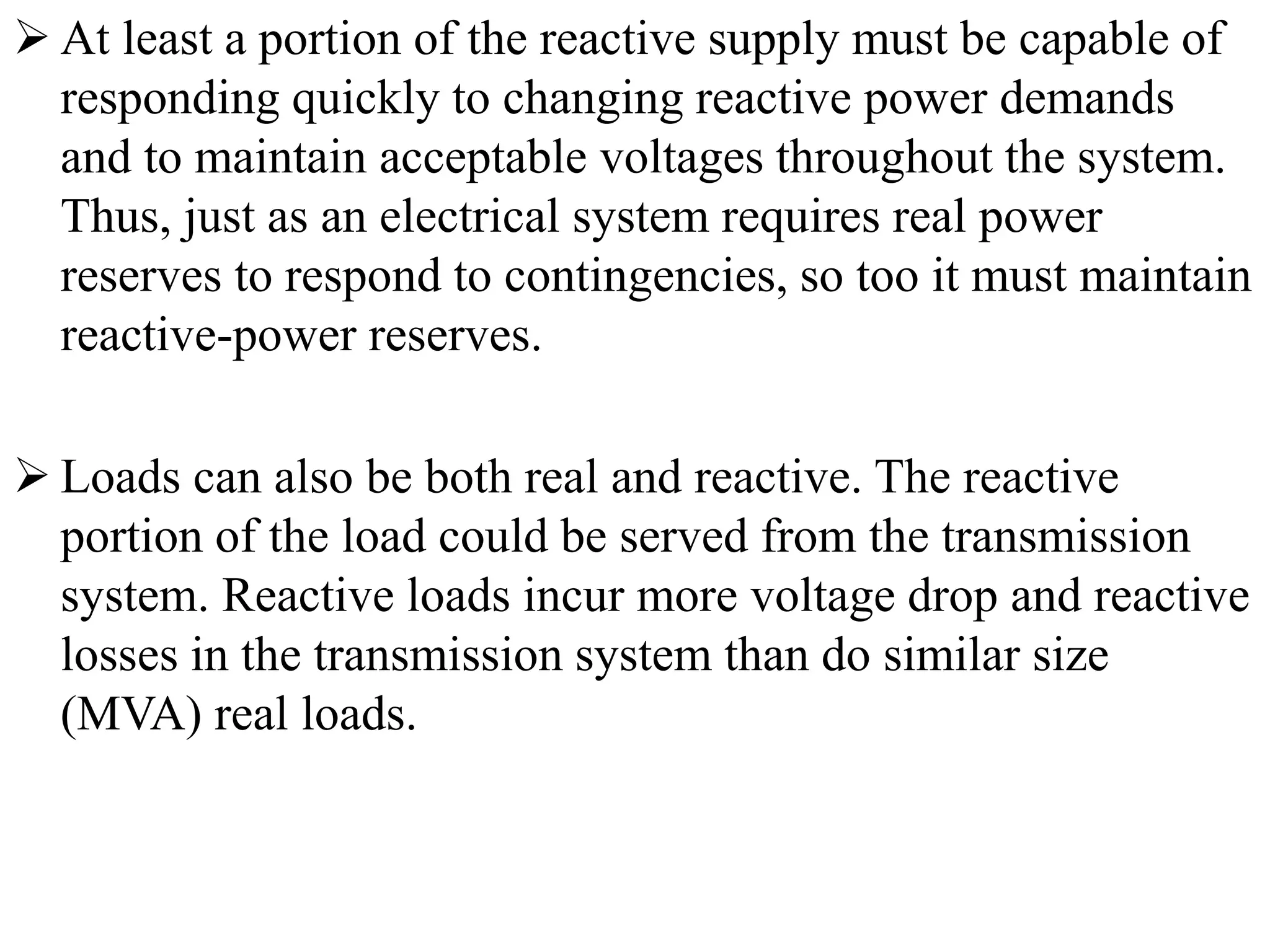  At least a portion of the reactive supply must be capable of
responding quickly to changing reactive power demands
and to maintain acceptable voltages throughout the system.
Thus, just as an electrical system requires real power
reserves to respond to contingencies, so too it must maintain
reactive-power reserves.
 Loads can also be both real and reactive. The reactive
portion of the load could be served from the transmission
system. Reactive loads incur more voltage drop and reactive
losses in the transmission system than do similar size
(MVA) real loads.
 