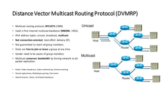 Distance Vector Multicast RoutingProtocol (DVMRP)
• Multicast routing protocol, RFC1075 (1988).
• Used in first internet multicast backbone (MBONE, 1992).
• IPv4 address types: unicast, broadcast, multicast.
• Not connection-oriented, best-effort delivery (IP).
• Not guarenteed to reach all group members.
• Hosts are free to join or leave a group at any time.
• Sender need to be aware of group members.
• Multicast conserves bandwidth by forcing network to do
packet replication.
• Radio / VIdeo broadcasts, Video conferencing, Distance learning
• Shared applications, Multiplayer gaming, Chat rooms
• Advertisements, Stocks, Distributed databases
 