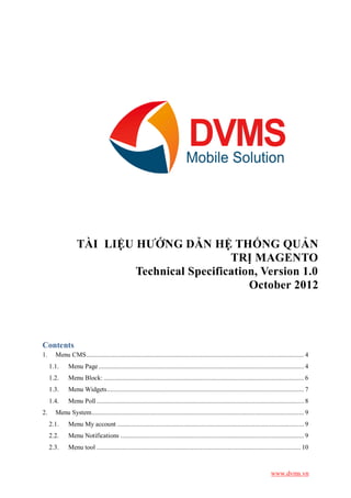 TÀI LIỆU HƯỚNG DẪN HỆ THỐNG QUẢN
                                             TRỊ MAGENTO
                           Technical Specification, Version 1.0
                                                 October 2012




Contents
1.     Menu CMS ................................................................................................................................ 4
     1.1.     Menu Page ......................................................................................................................... 4
     1.2.     Menu Block: ...................................................................................................................... 6
     1.3.     Menu Widgets .................................................................................................................... 7
     1.4.     Menu Poll .......................................................................................................................... 8
2.     Menu System ............................................................................................................................. 9
     2.1.     Menu My account .............................................................................................................. 9
     2.2.     Menu Notifications ............................................................................................................ 9
     2.3.     Menu tool ........................................................................................................................ 10



                                                                                                                               www.dvms.vn
 