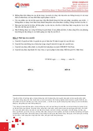 DVMS COMPANY
Email: info@dvms.vn
Website : www.dvms.vn
Tel: +84836028937 | +84835531145
150/30 Truc Street, 13 Ward, Binh Thanh District,HCM,Viet Nam
2
d. Không khai thác thông tin của dự án (copy, tạo mới các công việc dựa trên các thông tin này) vì các mục
đích cá nhân hoặc các mục đích khác ngoài phạm vi dự án.
e. Các sản phẩm của dự án liên quan trực tiếp đến khách hàng (tài liệu giải pháp, sản phẩm, quy trình,…)
không được sử dụng ở nơi khác hoặc khách hàng khác nếu chưa được sự đồng ý bằng văn bản của bên A.
f. Bàn giao lại toàn bộ tài liệu, dữ liệu phục vụ cho dự án, cho bên A khi thực hiện xong dự án và có văn
bản yêu cầu bàn giao từ bên A.
g. Bên B không được tự ý công bố thông tin giới thiệu về sản phẩm nếu bên A chưa công bố ra các phương
tiện thông tin đại chúng và các kênh quảng cáo tiếp thị của bên A.
Điều 3: Thời hạn của cam kết
a. Cam kết về quyền sở hữu và quyền tác giả có hiệu lực 50 năm từ ngày ký cam kết này.
b. Cam kết bảo mật thông tin có hiệu lực trong vòng 01 năm kể từ ngày ký cam kết này.
c. Cam kết này được điều chỉnh và chi phối bởi luật pháp của nước CHXHCN Việt Nam.
d. Cam kết này được lập thành 02 ( hai ) bản, có giá trị pháp lý như nhau. Mỗi bên giữ 01 ( Một ) bản.
TP.HCM, ngày ……… tháng …… năm 20…
BÊN A BÊN B
1
Quyền sở hữu trí tuệ bao gồm, nhưng không hạn chế, thương hiệu, bản quyền (bao gồm cả bản quyền phần mềm
máy tính), bằng sáng chế, tiêu chuẩn dịch vụ (service marks); tên thương nghiệp (trade names); quyền thiết kế, các
sản phẩm của dự án (tài liệu, quy trình, source code,…) và tất cả các quyền tương ứng hoặc tương tự (cho dù đã được
đăng ký, đang đăng ký hoặc không đăng ký)
2
Các thông tin bảo mật bao gồm, nhưng không hạn chế, các loại thông tin dưới đây và các loại thông tin tương tự (dù
có liệt kê ở đây hay không): các phát minh; sáng kiến; khái niệm; phần mềm trong các giai đoạn phát triển; các thiết
kế; màn hình phần mềm; các bản vẽ; các đặc tả kỹ thuật; mô hình; dữ liệu; mã nguồn; mã đối tượng; tài liệu; quy
định, quyết định, qui trình; thủ tục; dữ liệu, biểu mẫu, chứng từ, kinh nghiệm; kỹ thuật và tài liệu marketing; kế hoạch
marketing và phát triển; tên khách hàng và các thông tin liên quan đến khách hàng; bảng giá; chính sách giá và thông
tin tài chính,…dưới dạng bản cứng hoặc bản mềm, bản gốc hoặc bản photocopy.
 
