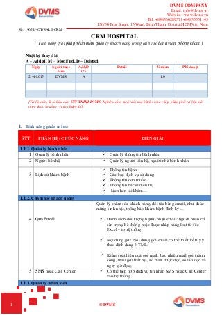 DVMS COMPANY
Email: info@dvms.vn
Website : www.dvms.vn
Tel: +84836028937 | +84835531145
150/30 Truc Street, 13 Ward, Binh Thanh District,HCM,Viet Nam
1 © DVMS
CRM HOSPITAL
( Tính năng giải pháp phần mềm quản lý khách hàng trong lĩnh vực bệnh viện, phòng khám )
Nhật ký thay đổi
A – Added, M – Modified, D – Deleted
Ngày Người thực
hiện
A,M,D
(*)
Detail Version Phê duyệt
21-4-2015 DVMS A 1.0
[Tài liệu này là sở hữu của CTY TNHH DVMS, Nghiêm cấm tuyệt đối mọi hành vi sao chép, phân phối tài liệu mà
chưa được sự đồng ý của chúng tôi].
1. Tính năng phần mềm:
STT PHÂN HỆ/ CHỨC NĂNG DIỄN GIẢI
1.1.1. Quản lý bệnh nhân
1 Quản lý bệnh nhân  Quản lý thông tin bệnh nhân
2 Người liên hệ  Quản lý người liên hệ, người nhà bệnh nhân
3 Lịch sử khám bệnh
 Thông tin bệnh
 Các loại dịch vụ sử dụng
 Thông tin đơn thuốc
 Thông tin bác sĩ điều trị
 Lịch hẹn tái khám…
1.1.2. Chăm sóc khách hàng
4 Qua Email
Quản lý chăm sóc khách hàng, đối tác bằng email, như chúc
mừng sinh nhật, thông báo khám bệnh định kỳ…
 Danh sách đối tượng người nhận email: người nhận có
sẵn trong hệ thống hoặc được nhập hàng loạt từ file
Excel vào hệ thống.
 Nội dung gởi: Nội dung gởi email có thể thiết kế tùy ý
theo định dạng HTML.
 Kiểm soát hiệu quả gởi mail: bao nhiêu mail gởi thành
công, mail gởi thất bại, số mail được đọc, số lần đọc và
ngày giờ đọc;
5 SMS hoặc Call Center  Có thể tích hợp dịch vụ tin nhắn SMS hoặc Call Center
vào hệ thống.
1.1.3. Quản lý Nhân viên
Số: 190515-QT/SALE-CRM
 