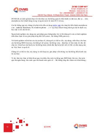 DVMS COMPANY
Email: info@dvms.vn
Website : www.dvms.vn
Tel: +84836028937 | +84835531145
150/30 Truc Street, 13 Ward, Binh Thanh District,HCM,Viet Nam
10 © DVMS
DVMS đã có kinh nghiệm thực tế triển khai các hệ thống quản lý điều hành và đặt taxi, đặt xe ... trên
smartphone cho khách hàng trong và ngoài nước từ năm 2013 tới nay.
Các hệ thống app mà chúng tôi phát triển đều sử dụng native app cho từng hệ điều hành smartphone
( ios , android, blackberry 10, windows phone ... ) vì vậy được khách hàng đánh giá độ ổn định cao,
bảo mật và tốc độ rất tốt...
Ngoài kinh nghiệm xây dựng các giải pháp giao thông(uber for x) thì chúng tôi còn có kinh nghiệm
triển khai thực tế các giải pháp tổng đài Call center , hệ thống SMS gateway...
Với kinh nghiệm triển khai các dự án thực tế, chúng tôi có thể tư vấn, xây dựng, triển khai cho bạn
các hệ thống SMS Gateway, hệ thống Call center, hệ thống voip... đảm bảo về bảo mật, tốc độ, độ
chịu tải. Giúp bạn vận hành các hệ thống hoàn chỉnh độc lập hoặc kết nối với bất cứ nhà mạng nào
tại Việt Nam và quốc tế.
Chúng tôi có thể tư vấn, xây dựng và tích hợp các giải pháp viễn thông vào hệ thống điều hành vận
tải của bạn
Ví dụ: như xác thực số điện thoại qua tin nhắn, thu cước tự động qua SMS hoặc thẻ cào, thu cước
qua thẻ ngân hàng, thu cước qua thẻ thanh toán quốc tế ... Hệ thống tổng đài chăm sóc khách hàng...
 