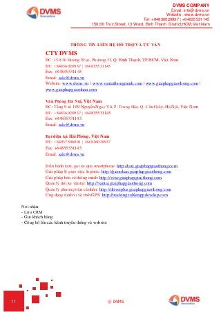 DVMS COMPANY
Email: info@dvms.vn
Website : www.dvms.vn
Tel: +84836028937 | +84835531145
150/30 Truc Street, 13 Ward, Binh Thanh District,HCM,Viet Nam
11 © DVMS
THÔNG TIN LIÊN HỆ HỖ TRỢ VÀ TƯ VẤN
CTY DVMS
ĐC: 150/30 Đường Trục, Phường 13, Q. Bình Thạnh, TP.HCM, Việt Nam.
ĐT: +84836028937 | +84835531145
Fax: +84835531145
Email: sale@dvms.vn
Website: www.dvms.vn | www.vantaithongminh.com | www.giaiphapgiaothong.com |
www.giaiphapgiaonhan.com
Văn Phòng Hà Nội, Việt Nam
ĐC: Tầng 9 số 169 Nguyễn Ngọc Vũ, P. Trung Hòa, Q. Cầu Giấy, Hà Nội, Việt Nam
ĐT: +84836028937 | +84835531145
Fax: +84835531145
Email: sale@dvms.vn
Đại diện tại Hải Phòng, Việt Nam
ĐT: +84937506901 | +84836028937
Fax: +84835531145
Email: sale@dvms.vn
Điều hành taxi, gọi xe qua smartphone: http://taxi.giaiphapgiaothong.com
Giải pháp lý giao vận, logistic: http://giaonhan.giaiphapgiaothong.com
Giải pháp bán vé thông minh: http://vexe.giaiphapgiaothong.com
Quản lý đội xe vận tải: http://vantai.giaiphapgiaothong.com
Quản lý phương tiện cá nhân: http://driverplus.giaiphapgiaothong.com
Ứng dụng định vị vệ tinh GPS: http://tracking.tabletappdevelop.com
Nơi nhận:
- Lưu CRM
- Gửi khách hàng
- Công bố lên các kênh truyền thông và website
 