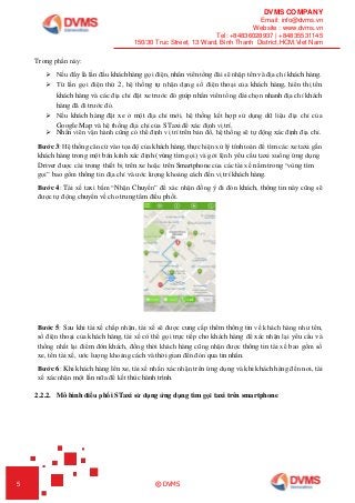 DVMS COMPANY
Email: info@dvms.vn
Website : www.dvms.vn
Tel: +84836028937 | +84835531145
150/30 Truc Street, 13 Ward, Binh Thanh District,HCM,Viet Nam
5 © DVMS
Trong phần này:
 Nếu đây là lần đầu khách hàng gọi điện, nhân viên tổng đài sẽ nhập tên và địa chỉ khách hàng.
 Từ lần gọi điện thứ 2, hệ thống tự nhận dạng số điện thoại của khách hàng, hiển thị tên
khách hàng và các địa chỉ đặt xe trước đó giúp nhân viên tổng đài chọn nhanh địa chỉ khách
hàng đã đi trước đó.
 Nếu khách hàng đặt xe ở một địa chỉ mới, hệ thống kết hợp sử dụng dữ liệu địa chỉ của
Google Map và hệ thống địa chỉ của STaxi để xác định vị trí.
 Nhân viên vận hành cũng có thể định vị trí trên bản đồ, hệ thống sẽ tự động xác định địa chỉ.
Bước 3: Hệ thống căn cứ vào tọa độ của khách hàng, thực hiện xử lý tính toán để tìm các xe taxi gần
khách hàng trong một bán kính xác định (vùng tìm gọi) và gởi lệnh yêu cầu taxi xuống ứng dụng
Driver được cài trong thiết bị trên xe hoặc trên Smartphone của các tài xế nằm trong “vùng tìm
gọi” bao gồm thông tin địa chỉ và ước lượng khoảng cách đến vị trí khách hàng.
Bước 4: Tài xế taxi bấm “Nhận Chuyến” để xác nhận đồng ý đi đón khách, thông tin này cũng sẽ
được tự động chuyển về cho trung tâm điều phối.
Bước 5: Sau khi tài xế chấp nhận, tài xế sẽ được cung cấp thêm thông tin về khách hàng như tên,
số điện thoại của khách hàng, tài xế có thể gọi trực tiếp cho khách hàng để xác nhận lại yêu cầu và
thống nhất lại điểm đón khách, đồng thời khách hàng cũng nhận được thông tin tài xế bao gồm số
xe, tên tài xế, ước lượng khoảng cách và thời gian đến đón qua tin nhắn.
Bước 6: Khi khách hàng lên xe, tài xế nhấn xác nhận trên ứng dụng và khi khách hàng đến nơi, tài
xế xác nhận một lần nữa để kết thúc hành trình.
2.2.2. Mô hình điều phối STaxi sử dụng ứng dụng tìm gọi taxi trên smartphone
 
