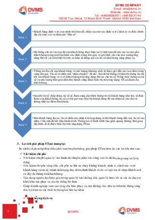 DVMS COMPANY
Email: info@dvms.vn
Website : www.dvms.vn
Tel: +84836028937 | +84835531145
150/30 Truc Street, 13 Ward, Binh Thanh District,HCM,Viet Nam
7 © DVMS
3. Lợi ích giải pháp STaxi mang lại:
So sánh với phương thức điều phối taxi truyền thống, giải pháp STaxi đem lại các lợi ích như sau:
 Tiết kiệm chi phí
- Tiết kiệm chi phí quản lý vận hành do chuyển phần lớn công việc từ nhân công sang xử lý tự
động.
- Tiết kiệm chi phí xăng dầu, chi phí xe khi xe chạy không khách, định vị chính xác vị trí
khách hàng và tài xế, tránh tình trạng đua điểm dành khách vì chỉ có một tài xế nhận khách mới
có đầy đủ thông tin khách hàng.
- Tận dụng nguồn lực hiệu quả trong quản lý taxi đường dài, quản lý được tất cả các xe chạy ra
khỏi khu vực phục vụ của hệ thống bộ đàm.
- Giúp doanh nghiệp taxi mở rộng địa bàn phục vụ mà không cần đầu tư thêm hệ thống tổng
đài, bộ đàm và các thiết bị thông tin liên lạc khác.
 Chất lượng dịch vụ
Bước 1
•Khách hàng định vị trí của mình trên bản đồ, nhấn vào nút xác định vị trí, kiểm ra và điều chỉnh
địa chỉ (nếu có) và nhấn nút “Đặt xe”.
Bước 2
•Hệ thống căn cứ vào tọa độ của khách hàng, thực hiện xử lý tính toán để tìm các xe taxi gần
khách hàng trong một bán kính xác định (vùng tìm gọi) và gởi lệnh yêu cầu taxi xuống ứng
dụng Driver cài trên thiết bị trên xe hoặc di động của các tài xế nằm trong vùng phục vụ.
Bước 3
•Thông tin địa chỉ của khách hàng và ước lượng khoảng cách sẽ được gởi đến các taxi nằm trong
vùng tìm gọi. Tài xế sẽ nhấn nút “nhận chuyển” để xác. Sau đó hệ thống sẽ hiện thị thông tin chi
tiết của khách hàng và vị trí khách hàng trên ứng dụng Driver của tài xế. Đồng thời, thông tin tài
xế và ước lượng thời gian đến đón khách cũng được hiển thị trên ứng dụng STaxi dành cho
khách hàng.
Bước 4
•Sau khi tài xế chấp nhận, tài xế sẽ được cung cấp thêm thông tin về khách hàng như tên, số điện
thoại của khách hàng, tài xế có thể gọi trực tiếp cho khách hàng để xác nhận lại yêu cầu và
thống nhất lại điểm đón khách.
Bước 5
•Khi khách hàng lên xe, tài xế nhấn xác nhận trên ứng dụng và khi khách hàng đến nơi, tài xế xác
nhận 1 lần nữa để kết thúc hành trình. Thông tin về hành trình bao gồm quảng đường, thời gian,
địa điểm đi sẽ được hiển thị trên ứng dụng STaxi.
 