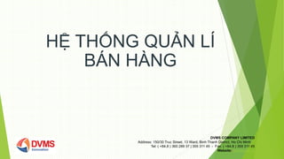 HỆ THỐNG QUẢN LÍ
BÁN HÀNG
DVMS COMPANY LIMITED
Address: 150/30 Truc Street, 13 Ward, Binh Thanh District, Ho Chi Minh
Tel: ( +84.8 ) 360 289 37 | 355 311 45 - Fax: ( +84.8 ) 355 311 45
Website: www.dvms.vn
 