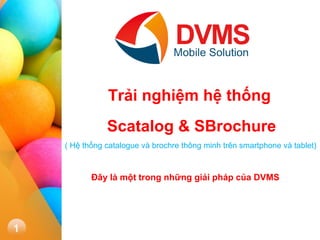 1 
Trải nghiệm hệ thống Scatalog & SBrochure 
( Hệ thống catalogue và brochre thông minh trên smartphone và tablet) 
Đây là một trong những giải pháp của DVMS  
