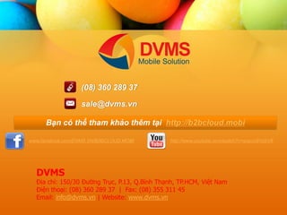 www.facebook.com/DVMS.VN/B2BCLOUD.MOBI 
http://www.youtube.com/watch?v=scavU91aSV8 
(08) 360 289 37 
sale@dvms.vn 
B?n c th? tham kh?o thm t?i http://b2bcloud.mobi 
DVMS 
??a ch?: 150/30 ???ng Tr?c, P.13, Q.Bnh Th?nh, TP.HCM, Vi?t Nam ?i?n tho?i: (08) 360 289 37 | Fax: (08) 355 311 45 
Email: info@dvms.vn | Website: www.dvms.vn 