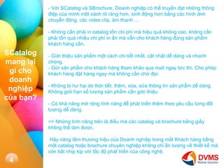 4 
- V?i SCatalog v SBrochure, Doanh nghi?p c th? truy?n ??t nh?ng th?ng ?i?p c?a mnh m?t cch r? rng h?n, sinh ??ng h?n b?ng cc hnh ?nh chuy?n ??ng, cc video clip, ?m thanh  
- Kh?ng c?n ph?i in catalog t?n chi ph m hi?u qu? kh?ng cao, kh?ng c?n ph?i t?n qu nhi?u chi ph in ?n m v?n cho khch hng ?ng s?n ph?m khch hng c?n. 
- Gi?i thi?u s?n ph?m m?t cch chi ti?t nh?t, c?t nh?t d? dng v nhanh chng. 
- G?i s?n ph?m cho khch hng tham kh?o qua mail ngay t?c th. Cho php khch hng ??t hng ngay m kh?ng c?n ch? ??i. 
- Kh?ng b? h? h?i do th?i ti?t, thm, xa, s?a th?ng tin s?n ph?m d? dng. Kh?ng gi?i h?n s? l??ng s?n ph?m c?n gi?i thi?u 
- C kh? n?ng m? r?ng tnh n?ng ?? pht tri?n thm theo yu c?u t?ng ??i t??ng d? dng. 
=> Nh?ng tnh n?ng trn l ?i?u m cc catalog v brochure b?ng gi?y kh?ng th? lm ???c. 
H?y n?ng t?m th??ng hi?u c?a Doanh nghi?p trong m?t Khch hng b?ng m?t catalog ho?c brochure chuyn nghi?p kh?ng ch? ?n t??ng v? thi?t k? m cn b?t nh?p k?p v?i t?c ?? pht tri?n c?a c?ng ngh?. 
SCatalog mang l?i g cho doanh nghi?p c?a b?n?  