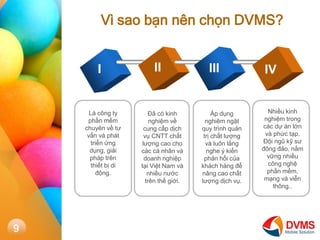V sao b?n nn ch?n DVMS? 
I 
II 
III 
IV 
L c?ng ty ph?n m?m chuyn v? t? v?n v pht tri?n ?ng d?ng, gi?i php trn thi?t b? di ??ng. 
?? c kinh nghi?m v? cung c?p d?ch v? CNTT ch?t l??ng cao cho cc c nh?n v doanh nghi?p t?i Vi?t Nam v nhi?u n??c trn th? gi?i. 
?p d?ng nghim ng?t quy trnh qu?n tr? ch?t l??ng v lu?n l?ng nghe ? ki?n ph?n h?i c?a khch hng ?? n?ng cao ch?t l??ng d?ch v?. 
Nhi?u kinh nghi?m trong cc d? n l?n v ph?c t?p. ??i ng? k? s? ??ng ??o, n?m v?ng nhi?u c?ng ngh? ph?n m?m, m?ng v vi?n th?ng.. 
9  