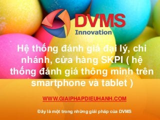 Hệ thống đánh giá đại lý, chi
nhánh, cửa hàng SKPI ( hệ
thống đánh giá thông minh trên
smartphone và tablet )
Đây là một trong những giải pháp của DVMS
WWW.GIAIPHAPDIEUHANH.COM
 