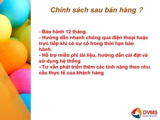 Chnh sch sau bn hng ? 
I 
II 
III 
IV 
- B?o hnh 12 thng. 
- H??ng d?n nhanh chng qua ?i?n tho?i ho?c tr?c ti?p khi c s? c? trong th?i h?n b?o hnh. 
- H? tr? mi?n ph ti li?u, h??ng d?n ci ??t v s? d?ng h? th?ng 
- T? v?n pht tri?n thm cc tnh n?ng theo nhu c?u th?c t? c?a khch hng  