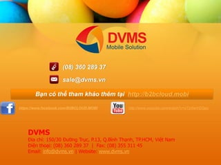 https://www.facebook.com/B2BCLOUD.MOBI 
http://www.youtube.com/watch?v=xTzr0wVGQpo 
(08) 360 289 37 
sale@dvms.vn 
B?n c th? tham kh?o thm t?i http://b2bcloud.mobi 
DVMS ??a ch?: 150/30 ???ng Tr?c, P.13, Q.Bnh Th?nh, TP.HCM, Vi?t Nam ?i?n tho?i: (08) 360 289 37 | Fax: (08) 355 311 45 Email: info@dvms.vn | Website: www.dvms.vn 