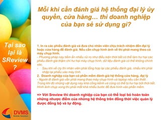 T?i sao l?i l SReview? 
M?i khi c?n ?nh gi h? th?ng ??i l? ?y quy?n, c?a hng th doanh nghi?p c?a b?n s? s? d?ng g? 
1. In ra cc phi?u ?nh gi v ??a cho nh?n vin ch?u trch nhi?m ??n ??i l? ho?c c?a hng ?? ?nh gi. N?u c?n ch?p hnh ?nh v? th ph?i mang theo c? my ch?p hnh. - Ph??ng php ny ti?m ?n nhi?u r?i ro nh? ?i?u ki?n th?i ti?t c th? lm h? h?i cc phi?u ?nh gi th?m ch h? h?i my ch?p hnh, d? li?u ?nh gi c th? kh?ng chnh xc. 
-Sau khi v? cty th nh?n vin ph?i t?ng h?p l?i cc phi?u ?nh gi, nhi?u khi ph?i nh?p l?i phi?u vo my tnh. 2. Doanh nghi?p c?a b?n c ph?n m?m ?nh gi h? th?ng c?a hng, ??i l? - Ng??i ?i ?nh gi v?n ph?i mang thao my ch?p hnh v laptop n?u c?n thi?t . Trong khi ? nh?ng v?t d?ng ny kh c?ng k?nh v c?ng c th? b? h? h?i b?i th?i ti?t. Hnh ?nh ch?p xong th ph?i m?t kh nhi?u b??c ?? ??a hnh vo ph?n m?m. => V?i Sreview th doanh nghi?p c?a b?n c th? lo?i b? hon ton nh?ng nh??c ?i?m c?a nh?ng h? th?ng trn ??ng th?i vi?c qu?n l? ???c ??ng b? v t? ??ng.  