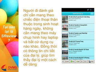 T?i sao l?i l SReview? 
Ng??i ?i ?nh gi ch? c?n mang theo chi?c ?i?n tho?i th?n thu?c trong sinh ho?t hng ngy, kh?ng c?n mang theo my ch?p hnh hay laptop v b?t c? d?ng c? no khc. ??ng th?i c th?ng tin chi ti?t c?a ??i l?, gip tm th?y ??i l? m?t cch d? dng  
