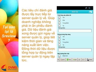 T?i sao l?i l Sreview? 
Cc tiu ch ?nh gi ???c l?y tr?c ti?p t? server qu?n l? v?. Gip doanh nghi?p kh?ng ph?i in ?n phi?u ?nh gi. D? li?u ?nh gi xong ???c g?i ngay v? server qu?n l?, gip tit ki?m th?i gian v t?ng n?ng xu?t lm vi?c. ??ng th?i d? li?u ???c t?ng h?p t? ??ng trn server qu?n l? ngay l?p t?c.  