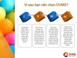 V sao b?n nn ch?n DVMS? 
I 
II 
III 
IV 
L c?ng ty ph?n m?m chuyn v? t? v?n v pht tri?n ?ng d?ng, gi?i php trn thi?t b? di ??ng. 
?? c kinh nghi?m v? cung c?p d?ch v? CNTT ch?t l??ng cao cho cc c nh?n v doanh nghi?p t?i Vi?t Nam v nhi?u n??c trn th? gi?i. 
?p d?ng nghim ng?t quy trnh qu?n tr? ch?t l??ng v lu?n l?ng nghe ? ki?n ph?n h?i c?a khch hng ?? n?ng cao ch?t l??ng d?ch v?. 
Nhi?u kinh nghi?m trong cc d? n l?n v ph?c t?p. ??i ng? k? s? ??ng ??o, n?m v?ng nhi?u c?ng ngh? ph?n m?m, m?ng v vi?n th?ng..  