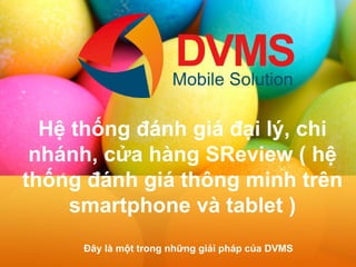 Hệ thống đánh giá đại lý, chi nhánh, cửa hàng SReview ( hệ thống đánh giá thông minh trên smartphone và tablet ) 
Đây là một trong những giải pháp của DVMS  