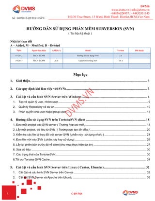 DVMS
www.dvms.vn | info@dvms.vn
+84836028937 | +84835531145
150/30 Truc Street, 13 Ward, Binh Thanh District,HCM,Viet Nam
1 © DVMS
HƯỚNG DẪN SỬ DỤNG PHẦN MỀM SUBVERSION (SVN)
( Tài liệu kỹ thuật )
Nhật ký thay đổi
A – Added, M – Modified, D – Deleted
Ngày Người thực hiện A,M,D (*) Detail Version Phê duyệt
07/2012 TECH TEAM Hướng dẫn sử dụng SVN 2.x
10/2017 TECH TEAM A,M Update tính năng mới 3.6.x
Mục lục
1. Giới thiệu. ........................................................................................................................................ 3
2. Các quy định khi làm việc với SVN:............................................................................................... 3
3. Cài đặt và cấu hình SVN Server trên Windows............................................................................. 4
1. Tạo và quản lý user, nhóm user ................................................................................................................. 9
2. Quản lý Repository và dự án.................................................................................................................... 10
3. Phân quyền cho user hoặc group user ..................................................................................................... 15
4. Hướng dẫn sử dụng SVN trên TortoiseSVN client ...................................................................... 18
1. Đưa một project vào SVN server ( Trường hợp tạo mới )............................................................................. 18
2. Lấy một project, dữ liệu từ SVN ( Trường hợp tạo lần đầu ) ....................................................................... 20
3. Kiểm tra các file bị thay đổi với server SVN ( phần này sử dụng nhiều ) ..................................................... 21
4. Đưa file mới vào SVN ( phần này hay sử dụng)........................................................................................... 26
5. Lấy lại phiên bản trước đó về client (thư mục thực hiện dự án) ................................................................... 27
6. Xóa dữ liệu:................................................................................................................................................. 30
7. Các trạng thái của TortoiseSVN................................................................................................................... 30
8.Tối ưu Tortoise SVN Cache.......................................................................................................................... 31
5. Cài đặt và cấu hình SVN Server trên Linux ( Centos, Ubuntu )................................................. 32
1. Cài đặt và cấu hình SVN Server trên Centos............................................................................................ 32
2. Cài đặt SVN Server và Apache trên Ubuntu ............................................................................................. 35
Số: 04072012-QT/TECH-SVN
 
