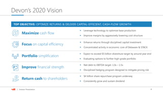 4| Investor Presentation
Devon’s 2020 Vision
 Enhance returns through disciplined capital investment
 Expect to exceed $5 billion divestiture target by around year end
 Disciplined hedging program designed to mitigate pricing risk
 $4 billion share repurchase program underway
Focus on capital efficiency
Portfolio simplification
Improve financial strength
Return cash to shareholders
TOP OBJECTIVE: OPTIMIZE RETURNS & DELIVER CAPITAL-EFFICIENT, CASH-FLOW GROWTH
 Consistently grow and sustain dividend
 Net debt to EBITDA target: 1.0x – 1.5x
 Evaluating options to further high-grade portfolio
 Improve margins by aggressively lowering cost structure
 Leverage technology to optimize base production
Maximize cash flow
 Concentrated activity in economic core of Delaware & STACK
 