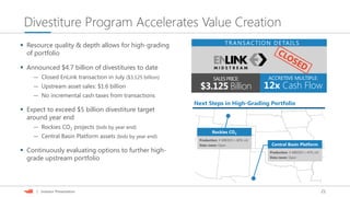 21| Investor Presentation
Divestiture Program Accelerates Value Creation
SALESPRICE:
$3.125 Billion
ACCRETIVE MULTIPLE:
12x Cash Flow
TRANSACTION DETAILS Resource quality & depth allows for high-grading
of portfolio
 Announced $4.7 billion of divestitures to date
— Closed EnLink transaction in July ($3.125 billion)
— Upstream asset sales: $1.6 billion
— No incremental cash taxes from transactions
 Expect to exceed $5 billion divestiture target
around year end
— Rockies CO2 projects (bids by year end)
— Central Basin Platform assets (bids by year end)
 Continuously evaluating options to further high-
grade upstream portfolio
Next Steps in High-Grading Portfolio
Rockies CO2
Central Basin Platform
Production: 4 MBOED (~80% oil)
Data room: Open
Production: 4 MBOED (~45% oil)
Data room: Open
 