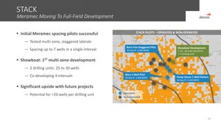  Initial Meramec spacing pilots successful
— Tested multi-zone, staggered laterals
— Spacing up to 7 wells in a single interval
 Showboat: 1ST multi-zone development
— 2 drilling units: 25 to 30 wells
— Co-developing 4 intervals
 Significant upside with future projects
— Potential for >20 wells per drilling unit
STACK
Meramec Moving To Full-Field Development
13
STACK PILOTS – OPERATED & NON-OPERATED
Canadian
Kingfisher
Blaine
Non-Operated
Operated
Born Free Staggered Pilot
30-Day IP: 2,200 BOED
Pump House 7-Well Pattern
30-Day IP: 2,100 BOED
Alma 5-Well Pilot
30-Day IP: 1,400 BOED
Showboat Development
 25 - 30 wells (Q3 2017)
 2 drilling units
 