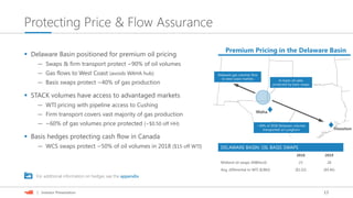 13| Investor Presentation
Protecting Price & Flow Assurance
Houston
~40% of 2018 Delaware volumes
transported on Longhorn
Delaware gas volumes flow
to west coast markets
Waha
In-basin oil sales
protected by basis swaps
DELAWARE BASIN: OIL BASIS SWAPS
2018 2019
Midland oil swaps (MBbls/d) 23 28
Avg. differential to WTI ($/Bbl) ($1.02) ($0.46)
 Delaware Basin positioned for premium oil pricing
— Swaps & firm transport protect ~90% of oil volumes
— Gas flows to West Coast (avoids WAHA hub)
— Basis swaps protect ~40% of gas production
 STACK volumes have access to advantaged markets
— WTI pricing with pipeline access to Cushing
— Firm transport covers vast majority of gas production
— ~60% of gas volumes price protected (~$0.50 off HH)
 Basis hedges protecting cash flow in Canada
— WCS swaps protect ~50% of oil volumes in 2018 ($15 off WTI)
For additional information on hedges see the appendix
Premium Pricing in the Delaware Basin
 