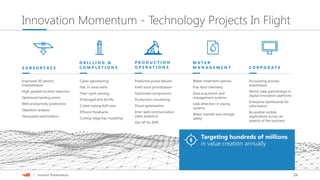 26| Investor Presentation
Innovation Momentum - Technology Projects In Flight
Improved 3D seismic
interpretation
High-graded location selection
Optimized landing zones
Well productivity predictions
Depletion analysis
Geospatial optimization
Cyber-geosteering
Flat, in-zone wells
Fiber-optic sensing
Prolonged drill-bit life
Coiled-tubing drill-outs
Efficient flowbacks
Cutting-edge frac modeling
Accounting process
automation
World-class partnerships in
digital innovation platforms
Enterprise dashboards for
information
Accessible mobile
applications across all
aspects of the business
Water-treatment options
Frac fluid chemistry
Data acquisition and
management systems
Leak detection in piping
systems
Water transfer and storage
safety
Predictive pump failures
Field-issue prioritization
Optimized compressors
Production monitoring
Flood optimization
Inter-well communication
(data analytics)
Gas lift for EOR
Targeting hundreds of millions
in value creation annually
S U B S U R F A C E
D R I L L I N G &
C O M P L E T I O N S
P R O D U C T I O N
O P E R A T I O N S
W A T E R
M A N A G E M E N T C O R P O R A T E
 