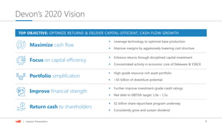 4| Investor Presentation
Devon’s 2020 Vision
 Enhance returns through disciplined capital investment
 High-grade resource-rich asset portfolio
 Net debt to EBITDA target: 1.0x – 1.5x
 $1 billion share repurchase program underway
Focus on capital efficiency
Portfolio simplification
Improve financial strength
Return cash to shareholders
TOP OBJECTIVE: OPTIMIZE RETURNS & DELIVER CAPITAL-EFFICIENT, CASH-FLOW GROWTH
 Consistently grow and sustain dividend
 Further improve investment-grade credit ratings
 >$5 billion of divestiture potential
 Improve margins by aggressively lowering cost structure
 Leverage technology to optimize base production
Maximize cash flow
 Concentrated activity in economic core of Delaware & STACK
 