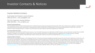 Investor Contacts & Notices
2
Investor Relations Contacts
Scott Coody, Vice President, Investor Relations
(405) 552-4735 / scott.coody@dvn.com
Chris Carr, Supervisor, Investor Relations
(405) 228-2496 / chris.carr@dvn.com
Forward-Looking Statements
This presentation includes "forward-looking statements" as defined by the Securities and Exchange Commission (the “SEC”). Such statements are subject to a variety of risks
and uncertainties that could cause actual results or developments to differ materially from those projected in the forward-looking statements. Please refer to the slide
entitled “Forward-Looking Statements” included in this presentation for other important information regarding such statements.
Use of Non-GAAP Information
This presentation may include non-GAAP financial measures. Such non-GAAP measures are not alternatives to GAAP measures, and you should not consider these non-GAAP
measures in isolation or as a substitute for analysis of our results as reported under GAAP. For additional disclosure regarding such non-GAAP measures, including
reconciliations to their most directly comparable GAAP measure, please refer to Devon’s most recent earnings release at www.devonenergy.com.
Cautionary Note to Investors
The SEC permits oil and gas companies, in their filings with the SEC, to disclose only proved, probable and possible reserves that meet the SEC's definitions for such terms, and
price and cost sensitivities for such reserves, and prohibits disclosure of resources that do not constitute such reserves. This presentation may contain certain terms, such as
resource potential, risked or unrisked resource, potential locations, risked or unrisked locations, exploration target size and other similar terms. These estimates are by their
nature more speculative than estimates of proved, probable and possible reserves and accordingly are subject to substantially greater risk of being actually realized. The SEC
guidelines strictly prohibit us from including these estimates in filings with the SEC. Investors are urged to consider closely the disclosure in our Form 10-K, available at
www.devonenergy.com. You can also obtain this form from the SEC by calling 1-800-SEC-0330 or from the SEC’s website at www.sec.gov.
 