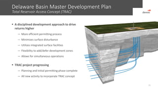 Delaware Basin Master Development Plan
Total Reservoir Access Concept (TRAC)
21
 A disciplined development approach to drive
returns higher
— More efficient permitting process
— Minimizes surface disturbance
— Utilizes integrated surface facilities
— Flexibility to add/defer development zones
— Allows for simultaneous operations
 TRAC project progressing
— Planning and initial permitting phase complete
— All new activity to incorporate TRAC concept
 