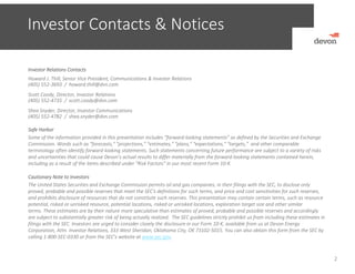 Investor Contacts & Notices
Investor Relations Contacts
Howard J. Thill, Senior Vice President, Communications & Investor Relations
(405) 552‐3693  /  howard.thill@dvn.com
Scott Coody, Director, Investor Relations
(405) 552‐4735  /  scott.coody@dvn.com
Shea Snyder, Director, Investor Communications
(405) 552‐4782  /  shea.snyder@dvn.com
Safe Harbor
Some of the information provided in this presentation includes “forward‐looking statements” as defined by the Securities and Exchange 
Commission. Words such as “forecasts," "projections," "estimates," "plans," "expectations," "targets,"  and other comparable 
terminology often identify forward‐looking statements. Such statements concerning future performance are subject to a variety of risks 
and uncertainties that could cause Devon’s actual results to differ materially from the forward‐looking statements contained herein, 
including as a result of the items described under "Risk Factors" in our most recent Form 10‐K.
Cautionary Note to Investors 
The United States Securities and Exchange Commission permits oil and gas companies, in their filings with the SEC, to disclose only 
proved, probable and possible reserves that meet the SEC's definitions for such terms, and price and cost sensitivities for such reserves, 
and prohibits disclosure of resources that do not constitute such reserves. This presentation may contain certain terms, such as resource 
potential, risked or unrisked resource, potential locations, risked or unrisked locations, exploration target size and other similar 
terms. These estimates are by their nature more speculative than estimates of proved, probable and possible reserves and accordingly 
are subject to substantially greater risk of being actually realized. The SEC guidelines strictly prohibit us from including these estimates in 
filings with the SEC. Investors are urged to consider closely the disclosure in our Form 10‐K, available from us at Devon Energy
Corporation, Attn. Investor Relations, 333 West Sheridan, Oklahoma City, OK 73102‐5015. You can also obtain this form from the SEC by 
calling 1‐800‐SEC‐0330 or from the SEC’s website at www.sec.gov.
2
 