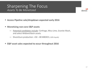 Sharpening The Focus
Assets To Be Monetized
27
 Access Pipeline sale/dropdown expected early 2016
 Monetizing non‐core E&P assets
― Potential candidates include: Carthage, Miss‐Lime, Granite Wash,  
and select Midland Basin assets
― Divestiture production: ≈50 – 80 MBOED (≈50% liquids)
 E&P asset sales expected to occur throughout 2016
 