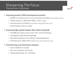 Sharpening The Focus
4
 Acquiring premier STACK development position
— 80,000 net surface acres in over‐pressured oil window (≈10 prospective zones)
— Risked resource: ≈400 million BOE (≈1 BBOE unrisked)
— Purchase price: $1.9 billion ($1.05 billion equity, $850 million cash)
— Delivering best returns in play
 Acquiring high‐quality Powder River Basin leasehold
— 253,000 net surface acres in the “core” of the oil fairway
— Leveraging unique basin knowledge
— Attractive valuation at ≈$1,100 per undeveloped acre
— Purchase price: $600 million ($300 million equity, $300 million cash)
 Commencing asset divestiture program
— Access Pipeline in Canada
— Non‐core upstream asset sales
— Expected proceeds: $2 – $3 billion
Transactions Summary
 