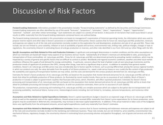 Discussion of Risk Factors
41
Forward‐Looking Statements: Information provided in this presentation includes “forward‐looking statements” as defined by the Securities and Exchange Commission. 
Forward‐looking statements are often identified by use of the words “forecasts”, “projections”, “estimates”, “plans”, “expectations”, “targets”, “opportunities”, 
“potential”, “outlook”, and other similar terminology.” Such statements are subject to a variety of risk factors. A discussion of risk factors that could cause Devon’s actual 
results to differ materially from the forward‐looking statements contained herein are outlined below.
The forward‐looking statements provided in this presentation are based on management’s examination of historical operating trends, the information which was used to 
prepare reserve reports and other data in Devon’s possession or available from third parties. Devon cautions that its future oil, natural gas and NGL production, revenues 
and expenses are subject to all of the risks and uncertainties normally incident to the exploration for and development, production and sale of oil, gas and NGL. These risks 
include, but are not limited to, price volatility, inflation or lack of availability of goods and services, environmental risks, drilling risks, political changes, changes in laws or 
regulations, the uncertainty inherent in estimating future oil and gas production or reserves, and other risks identified in our Form 10‐K and our other filings with the SEC.
Specific Assumptions and Risks Related to Price and Production Estimates: A significant and prolonged deterioration in market conditions and the other assumptions on 
which our estimates are based will impact many aspects of our business and our results.  Substantially all of Devon’s revenues are attributable to sales, processing and 
transportation of three commodities: oil, natural gas and NGL.  Prices for oil, natural gas and NGL are determined primarily by prevailing market conditions, which may be 
impacted by a variety of general and specific factors that are difficult to control or predict. Worldwide and regional economic conditions, weather and other local market 
conditions influence the supply of and demand for energy commodities.  In particular, concerns about the level of global crude‐oil and natural‐gas inventories and the 
production trends of significant oil producers like OPEC, among other things, have led to a significant drop in prices.  In addition to volatility from general market 
conditions, Devon’s oil, natural gas and NGL prices may vary considerably due to factors specific to Devon, such as pricing differentials among the various regional markets 
in which our products are sold, the value derivable from the quality of oil Devon produces (i.e., sweet crude versus heavy or sour crude),the Btu content of gas produced, 
the availability and capacity of transportation facilities we may utilize, and the costs and demand for the various products derived from oil, natural gas and NGL. 
Estimates for Devon’s future production of oil, natural gas and NGL are based on the assumption that market demand and prices for oil, natural gas and NGL will be at 
levels that allow for profitable production of these products. As illustrated by recent market trends, there can be no assurance of such stability. Much of Devon’s 
production in Canada is subject to government royalties that fluctuate with prices, which, therefore, will affect reported production. Estimates for Devon’s future 
processing and transportation of oil, natural gas and NGL are based on the assumption that market demand and prices for oil, natural gas and NGL will be at levels that 
allow for profitable processing and transport of these products. As with our production estimates, there can be no assurance of such stability. 
The production, transportation, processing and marketing of oil, natural gas and NGL are complex processes which are subject to disruption due to transportation and 
processing availability, mechanical failure, human error, meteorological events including, but not limited to, tornadoes, extreme temperatures, and numerous other 
factors.
Assumptions and Risks Related to Capital Expenditures Estimates: Devon’s capital expenditures budget is based on an expected range of future oil, natural gas and NGL 
prices as well as the expected costs of the capital additions. Should actual prices received differ materially from Devon’s price expectations for its future production, some 
projects may be accelerated or deferred and, consequently, may increase or decrease capital expenditures. In addition, if the actual material or labor costs of the budgeted 
items vary significantly from the anticipated amounts, actual capital expenditures could vary materially from Devon’s estimates.
Assumptions and Risks Related to Marketing and Midstream Estimates: Devon cautions that its future marketing and midstream revenues and expenses are subject to all 
of the risks and uncertainties normally incident to the marketing and midstream business. These risks include, but are not limited to, price volatility, environmental risks, 
mechanical failures, regulatory changes, the uncertainty inherent in estimating future processing volumes and pipeline throughput, cost of goods and services and other 
risks.
 