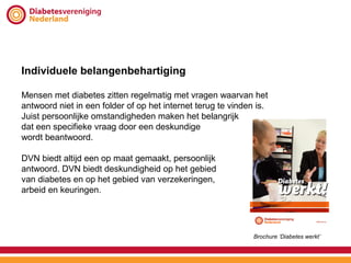 Individuele belangenbehartiging

Mensen met diabetes zitten regelmatig met vragen waarvan het
antwoord niet in een folder of op het internet terug te vinden is.
Juist persoonlijke omstandigheden maken het belangrijk
dat een specifieke vraag door een deskundige
wordt beantwoord.

DVN biedt altijd een op maat gemaakt, persoonlijk
antwoord. DVN biedt deskundigheid op het gebied
van diabetes en op het gebied van verzekeringen,
arbeid en keuringen.




                                                              Brochure ‘Diabetes werkt’
 