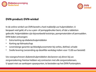 DVN-product: DVN-winkel

In de online winkel van DVN bestelt u heel makkelijk uw hulpmiddelen. U
bespaart veel geld, of u nu u pen- of pompgebruiker bent, of dat u tabletten
gebruikt. Hulpmiddelen zijn bijvoorbeeld teststrips, pompmaterialen of pennaalden.
DVN-leden ontvangen:
• Extra korting op diabeteshulpmiddelen
• Korting op lidmaatschap
• Levenslange garantie op bloedglucosemeter bij verlies, diefstal, schade
• Snelle levering (verzending op dezelfde werkdag indien voor 15.00 uur besteld)

Uw voorgeschreven diabeteshulpmiddelen declareren wij direct bij uw
zorgverzekering; hiertoe hebben wij contracten met alle zorgverzekeraars.
U spaart met uw aankopen spaarpunten, te besteden op het DVN Puntenplein.
 