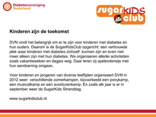 Kinderen zijn de toekomst

DVN vindt het belangrijk om er te zijn voor kinderen met diabetes en
hun ouders. Daarom is de SugarKidsClub opgericht: een vertrouwde
plek waar kinderen met diabetes zichzelf kunnen zijn en even niet
meer alleen zijn met hun diabetes. We organiseren allerlei activiteiten
zoals vakantieweken en dagjes weg. Daar leren zij spelenderwijs met
hun aandoening omgaan.

Voor kinderen en jongeren van diverse leeftijden organiseert DVN in
2012 weer verschillende zomerkampen, bijvoorbeeld een ponykamp,
een musicalkamp en een avonturenkamp. En zoals elk jaar is er in
september weer de SugarKids Stranddag.

www.sugarkidsclub.nl
 