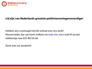 Lid zijn van Nederlands grootste patiëntenvertegenwoordiger



Hebben wij u overtuigd met dit verhaal over ons werk?
Nieuwe leden zijn van harte welkom via onze site, via e-mail of via een
telefoontje naar 033 463 05 66.

Dank voor uw aandacht!
 