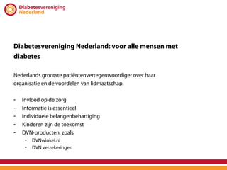 Diabetesvereniging Nederland: voor alle mensen met
diabetes

Nederlands grootste patiëntenvertegenwoordiger over haar
organisatie en de voordelen van lidmaatschap.

-   Invloed op de zorg
-   Informatie is essentieel
-   Individuele belangenbehartiging
-   Kinderen zijn de toekomst
-   DVN-producten, zoals
     -   DVNwinkel.nl
     -   DVN verzekeringen
 