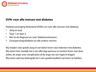 DVN: voor alle mensen met diabetes

Diabetesvereniging Nederland (DVN) is er voor alle mensen met diabetes:
• Jong en oud,
• Type 1 en type 2,
• Nét na de diagnose en voor ‘diabetesveteranen’,
• Zwangerschapsdiabetes en alle andere vormen.

Wij strijden voor goede zorg en een beter leven voor iedereen met diabetes.
Wij weten hoe moeilijk het is om elke dag opnieuw te moeten leven met deze
ziekte, de angst voor complicaties of de angst om een hypo te krijgen.
Wij weten ook hoe belangrijk het is een goede kwaliteit van leven te hebben.
 