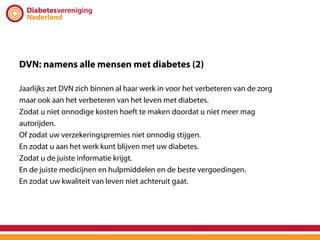 DVN: namens alle mensen met diabetes (2)

Jaarlijks zet DVN zich binnen al haar werk in voor het verbeteren van de zorg
maar ook aan het verbeteren van het leven met diabetes.
Zodat u niet onnodige kosten hoeft te maken doordat u niet meer mag
autorijden.
Of zodat uw verzekeringspremies niet onnodig stijgen.
En zodat u aan het werk kunt blijven met uw diabetes.
Zodat u de juiste informatie krijgt.
En de juiste medicijnen en hulpmiddelen en de beste vergoedingen.
En zodat uw kwaliteit van leven niet achteruit gaat.
 