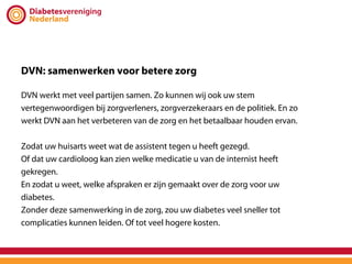 DVN: samenwerken voor betere zorg

DVN werkt met veel partijen samen. Zo kunnen wij ook uw stem
vertegenwoordigen bij zorgverleners, zorgverzekeraars en de politiek. En zo
werkt DVN aan het verbeteren van de zorg en het betaalbaar houden ervan.

Zodat uw huisarts weet wat de assistent tegen u heeft gezegd.
Of dat uw cardioloog kan zien welke medicatie u van de internist heeft
gekregen.
En zodat u weet, welke afspraken er zijn gemaakt over de zorg voor uw
diabetes.
Zonder deze samenwerking in de zorg, zou uw diabetes veel sneller tot
complicaties kunnen leiden. Of tot veel hogere kosten.
 