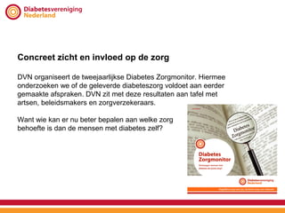 Concreet zicht en invloed op de zorg

DVN organiseert de tweejaarlijkse Diabetes Zorgmonitor. Hiermee
onderzoeken we of de geleverde diabeteszorg voldoet aan eerder
gemaakte afspraken. DVN zit met deze resultaten aan tafel met
artsen, beleidsmakers en zorgverzekeraars.

Want wie kan er nu beter bepalen aan welke zorg
behoefte is dan de mensen met diabetes zelf?
 