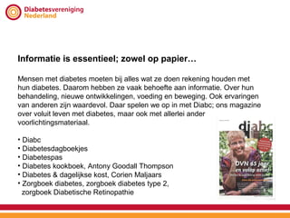 Informatie is essentieel; zowel op papier…

Mensen met diabetes moeten bij alles wat ze doen rekening houden met
hun diabetes. Daarom hebben ze vaak behoefte aan informatie. Over hun
behandeling, nieuwe ontwikkelingen, voeding en beweging. Ook ervaringen
van anderen zijn waardevol. Daar spelen we op in met Diabc; ons magazine
over voluit leven met diabetes, maar ook met allerlei ander
voorlichtingsmateriaal.

• Diabc
• Diabetesdagboekjes
• Diabetespas
• Diabetes kookboek, Antony Goodall Thompson
• Diabetes & dagelijkse kost, Corien Maljaars
• Zorgboek diabetes, zorgboek diabetes type 2,
  zorgboek Diabetische Retinopathie
 