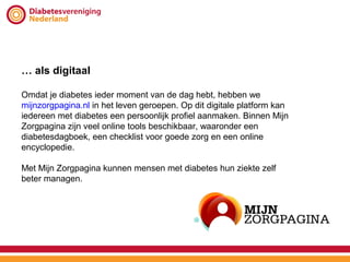 … als digitaal

Omdat je diabetes ieder moment van de dag hebt, hebben we
mijnzorgpagina.nl in het leven geroepen. Op dit digitale platform kan
iedereen met diabetes een persoonlijk profiel aanmaken. Binnen Mijn
Zorgpagina zijn veel online tools beschikbaar, waaronder een
diabetesdagboek, een checklist voor goede zorg en een online
encyclopedie.

Met Mijn Zorgpagina kunnen mensen met diabetes hun ziekte zelf
beter managen.
 