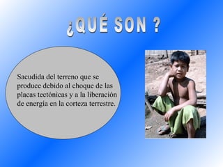 Sacudida del terreno que se produce debido al choque de las placas tectónicas y a la liberación de energía en la corteza terrestre. ¿QUÉ SON ? 