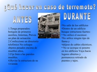 ¿Qué hacer en caso de terremoto? ANTES DURANTE Tenga preparados: botiquín de primeros auxilios, linternas, Prevea un plan de actuación  Confeccione un directorio telefónico No coloque objetos pesados encima de muebles altos,  Fije bien a las paredes muebles.  Revise la estructura de su vivienda No salir de los edificios Dentro de un edificio busque estructuras fuertes: No utilice el ascensor.  No utilice ningún tipo de llama y  aléjese de cables eléctricos.  No se acerque ni penetre en los edificios Vaya hacia lugares abiertos y permanezca retirado de puentes y tajos. 