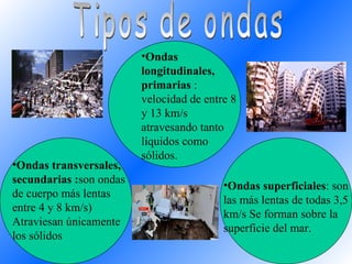 Ondas superficiales : son las más lentas de todas 3,5 km/s Se forman sobre la superficie del mar.  Ondas longitudinales, primarias  : velocidad de entre 8 y 13 km/s  atravesando tanto líquidos como sólidos.  Ondas transversales, secundarias : son ondas de cuerpo más lentas entre 4 y 8 km/s) Atraviesan únicamente los sólidos Tipos de ondas  